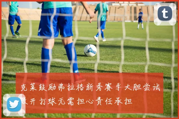 克莱鼓励弗拉格新秀赛季大胆尝试放开打球无需担心责任承担