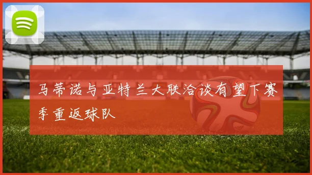 马蒂诺与亚特兰大联洽谈有望下赛季重返球队
