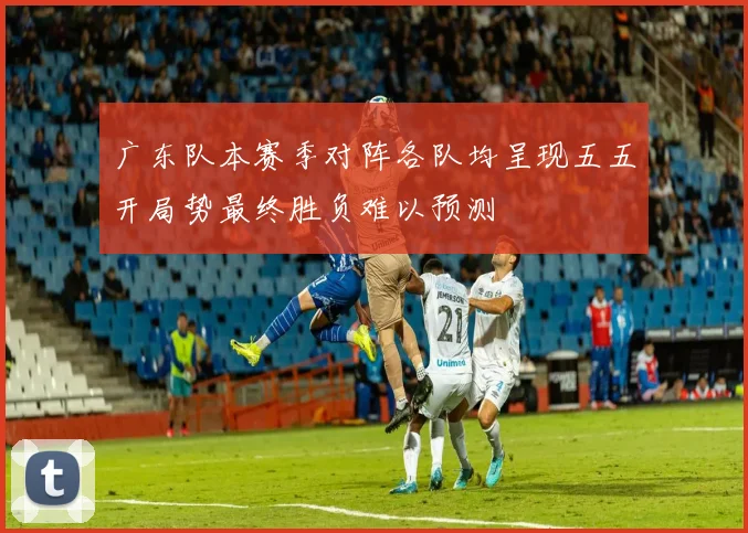 广东队本赛季对阵各队均呈现五五开局势最终胜负难以预测