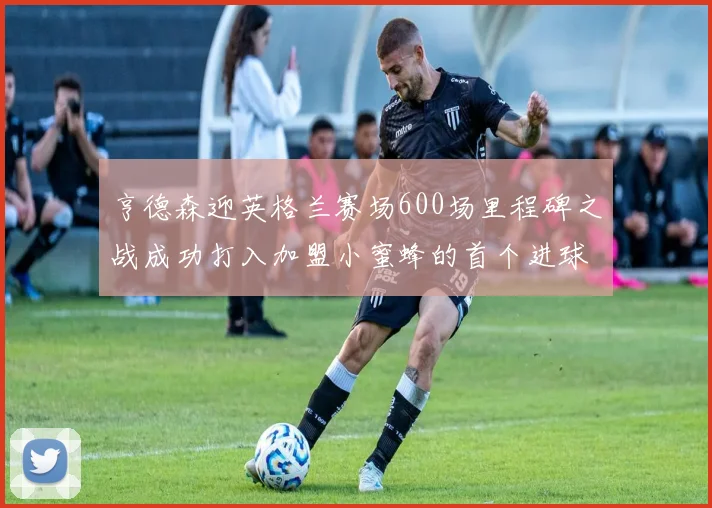 亨德森迎英格兰赛场600场里程碑之战成功打入加盟小蜜蜂的首个进球