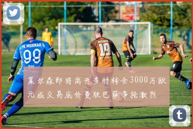 莱尔森即将离开多特转会3000万欧元成交易底价曼联巴萨争抢激烈