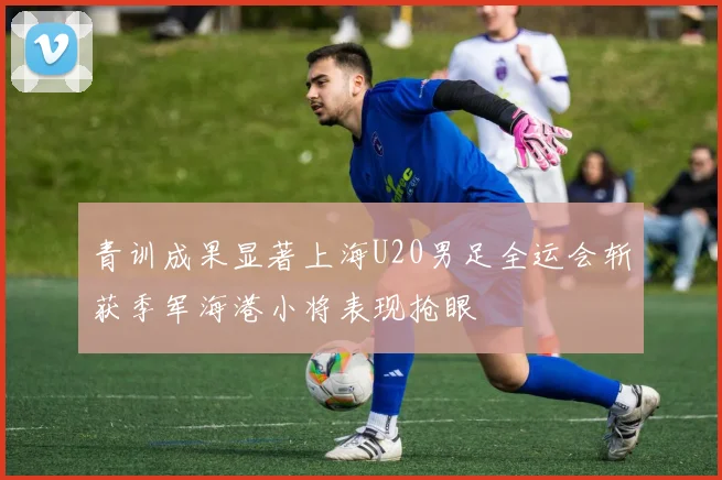 青训成果显著上海U20男足全运会斩获季军海港小将表现抢眼
