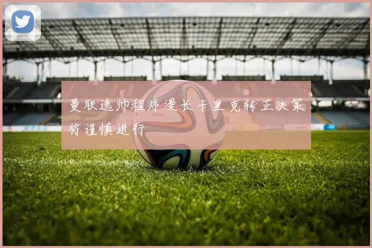 曼联选帅程序漫长卡里克转正决策将谨慎进行