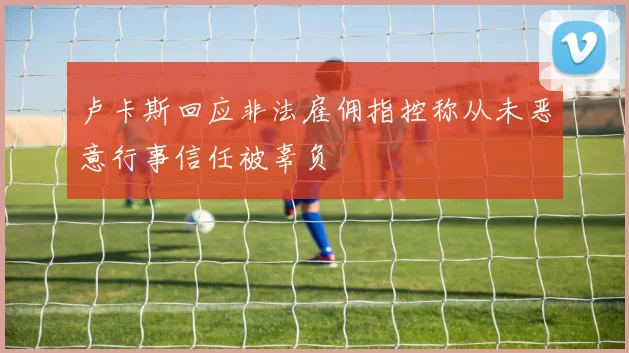 卢卡斯回应非法雇佣指控称从未恶意行事信任被辜负