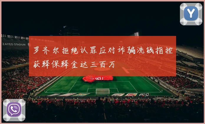 罗齐尔拒绝认罪应对诈骗洗钱指控获释保释金达三百万