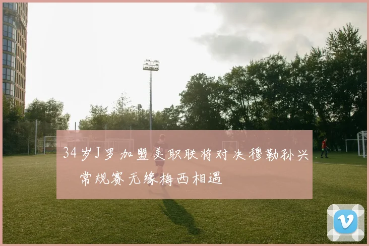 34岁J罗加盟美职联将对决穆勒孙兴慜常规赛无缘梅西相遇