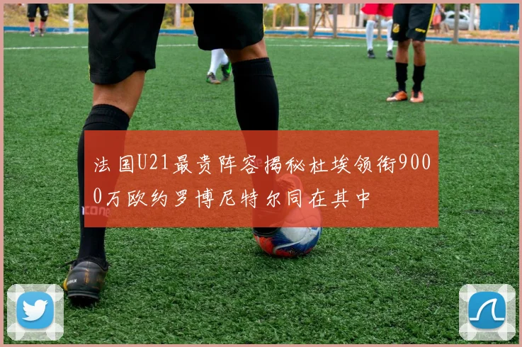 法国U21最贵阵容揭秘杜埃领衔9000万欧约罗博尼特尔同在其中