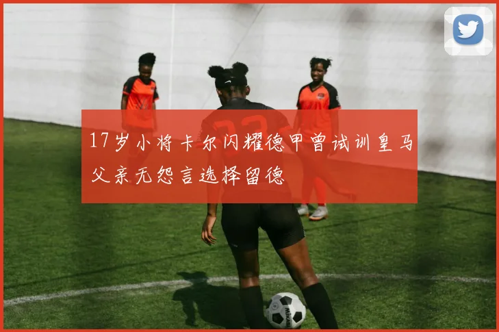 17岁小将卡尔闪耀德甲曾试训皇马父亲无怨言选择留德