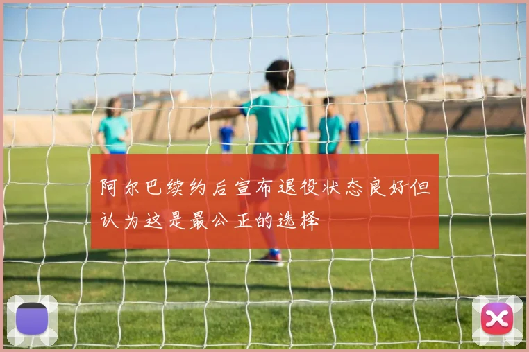 阿尔巴续约后宣布退役状态良好但认为这是最公正的选择