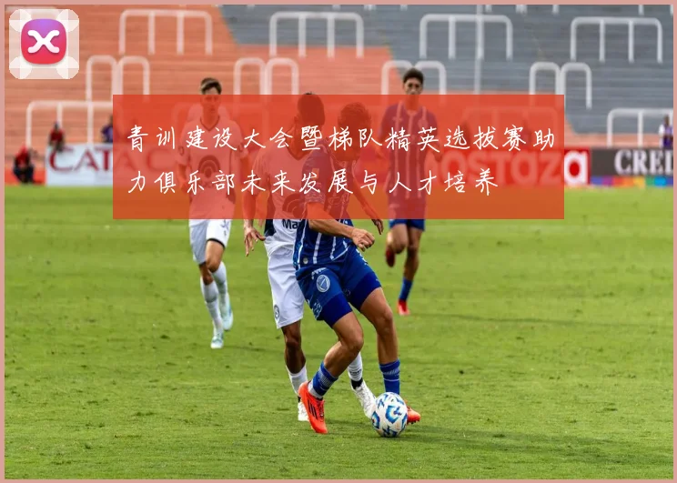 青训建设大会暨梯队精英选拔赛助力俱乐部未来发展与人才培养