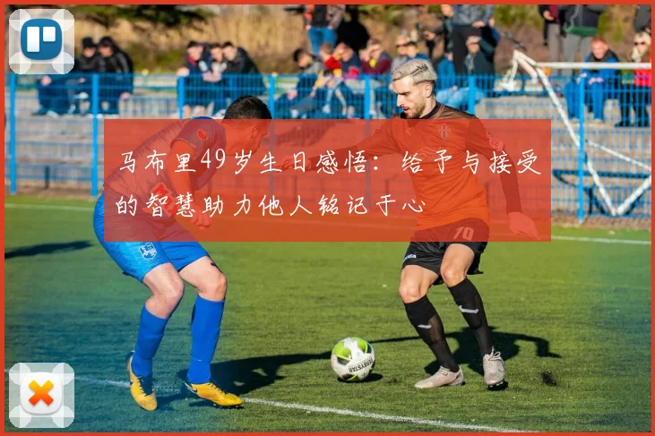 马布里49岁生日感悟：给予与接受的智慧助力他人铭记于心