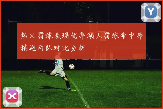 热火罚球表现优异湖人罚球命中率稍逊两队对比分析